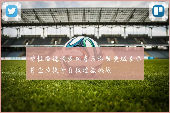 特拉福德谈多纳鲁马加盟曼城表示将全力提升自我迎接挑战