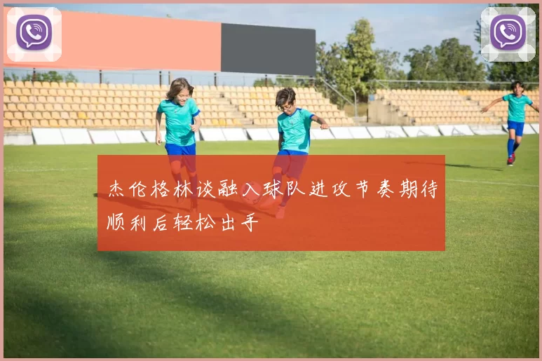 杰伦格林谈融入球队进攻节奏期待顺利后轻松出手
