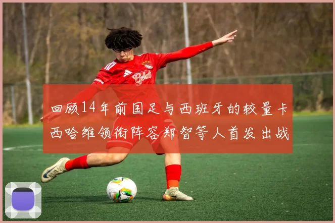 回顾14年前国足与西班牙的较量卡西哈维领衔阵容郑智等人首发出战