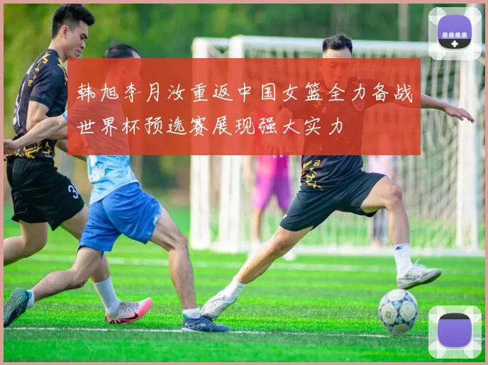 韩旭李月汝重返中国女篮全力备战世界杯预选赛展现强大实力