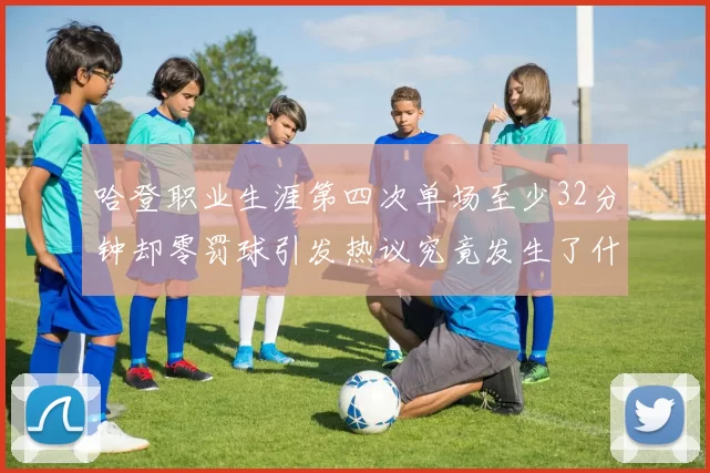 哈登职业生涯第四次单场至少32分钟却零罚球引发热议究竟发生了什么