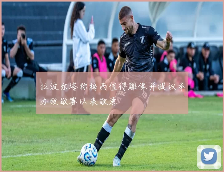 拉波尔塔称梅西值得雕像并提议举办致敬赛以表敬意