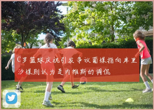 C罗篮球庆祝引发争议葡媒指向库里沙媒则认为是内维斯的调侃