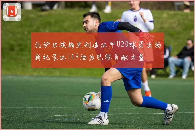扎伊尔埃梅里创造法甲U20球员出场新纪录达169场为巴黎贡献力量