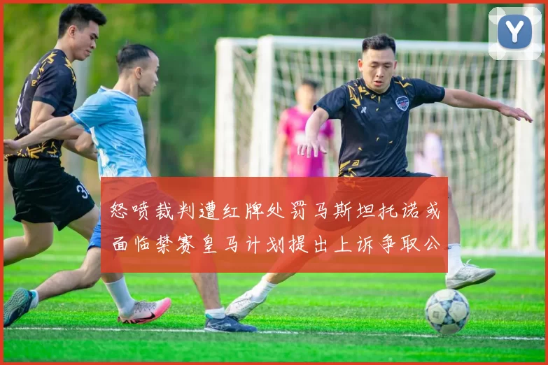 怒喷裁判遭红牌处罚马斯坦托诺或面临禁赛皇马计划提出上诉争取公正处理
