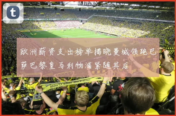 欧洲薪资支出榜单揭晓曼城领跑巴萨巴黎皇马利物浦紧随其后
