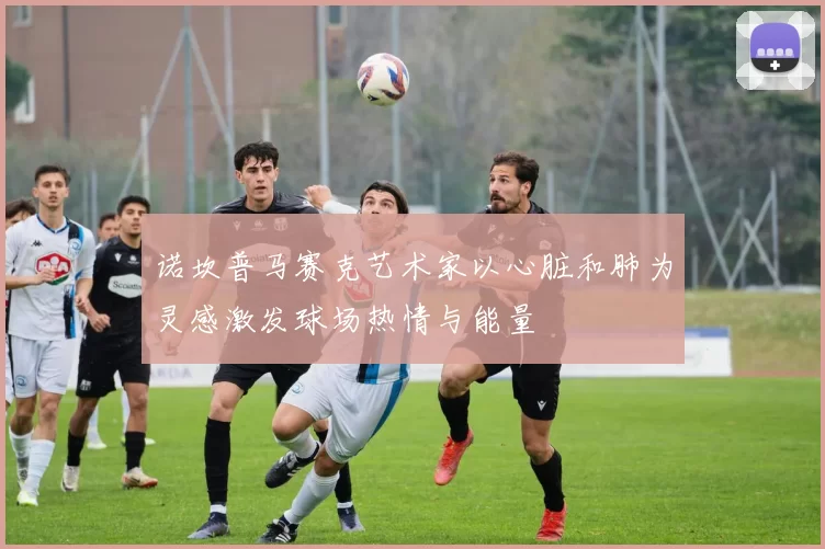 诺坎普马赛克艺术家以心脏和肺为灵感激发球场热情与能量