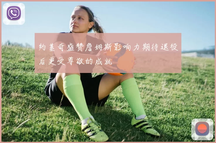 约基奇盛赞詹姆斯影响力期待退役后更受尊敬的成就