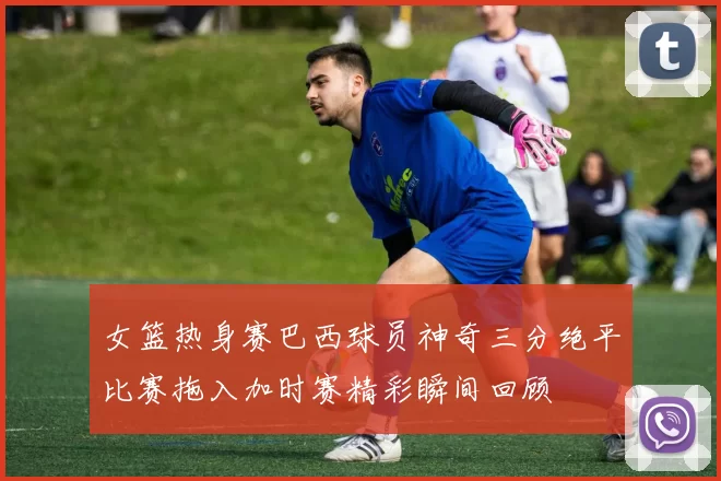 女篮热身赛巴西球员神奇三分绝平比赛拖入加时赛精彩瞬间回顾