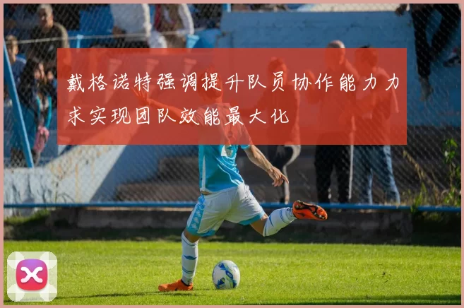 戴格诺特强调提升队员协作能力力求实现团队效能最大化