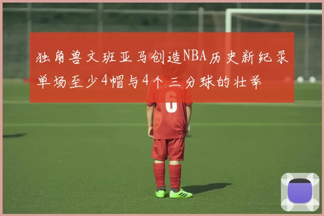 独角兽文班亚马创造NBA历史新纪录单场至少4帽与4个三分球的壮举