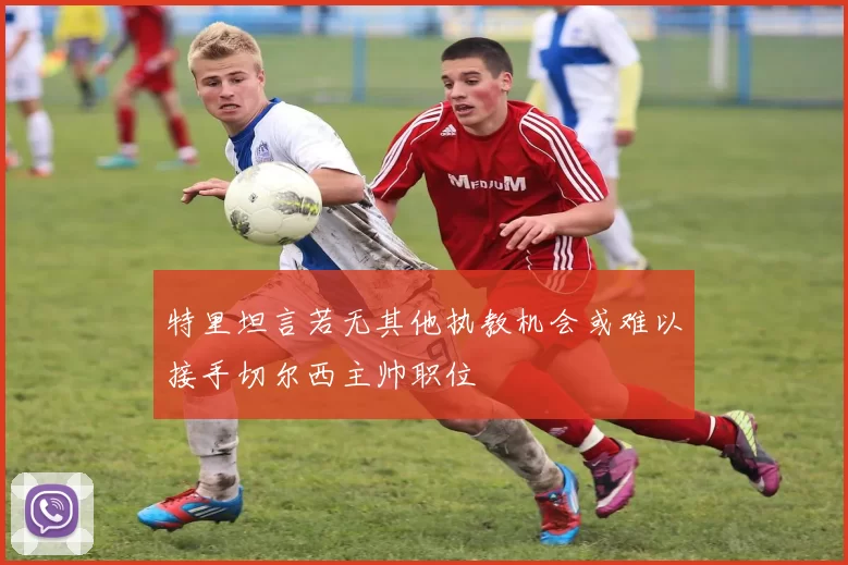 特里坦言若无其他执教机会或难以接手切尔西主帅职位