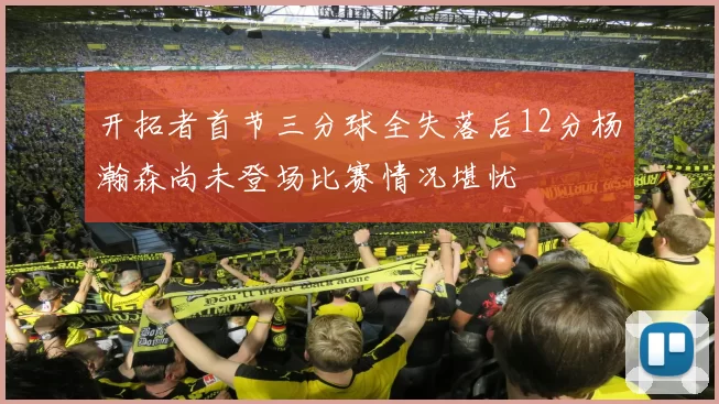 开拓者首节三分球全失落后12分杨瀚森尚未登场比赛情况堪忧