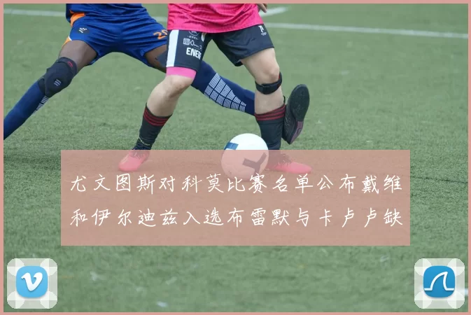 尤文图斯对科莫比赛名单公布戴维和伊尔迪兹入选布雷默与卡卢卢缺席