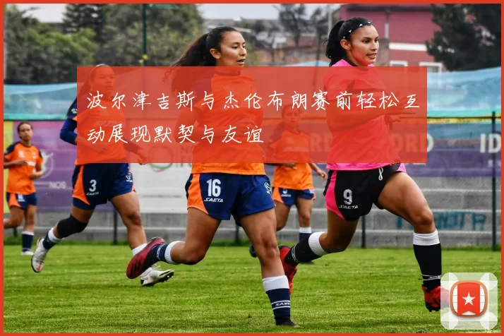 波尔津吉斯与杰伦布朗赛前轻松互动展现默契与友谊