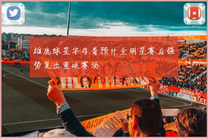 雄鹿球星字母哥预计全明星赛后强势复出重返赛场