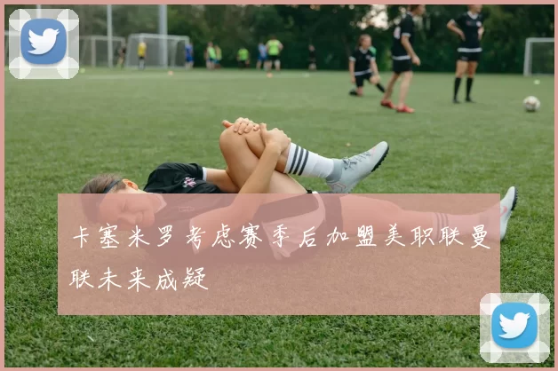 卡塞米罗考虑赛季后加盟美职联曼联未来成疑