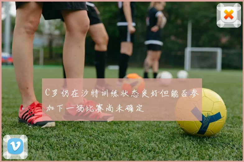 C罗仍在沙特训练状态良好但能否参加下一场比赛尚未确定