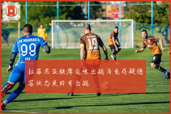 拉菲尼亚缺席合练出战马竞存疑德容状态良好可出战