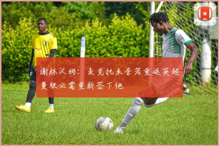 谢林汉姆：麦克托米奈若重返英超曼联必需重新签下他