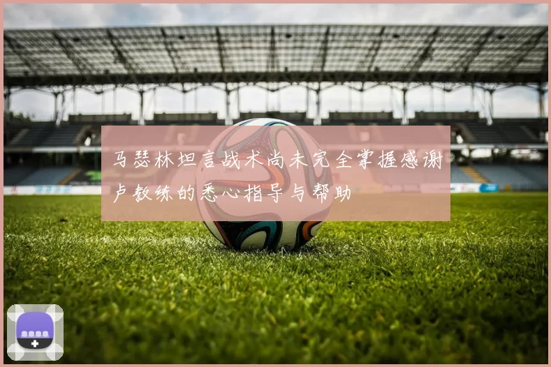 马瑟林坦言战术尚未完全掌握感谢卢教练的悉心指导与帮助