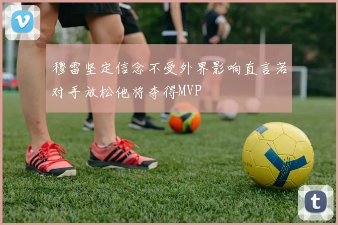 穆雷坚定信念不受外界影响直言若对手放松他将夺得MVP
