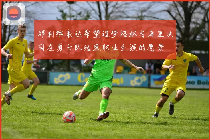 邓利维表达希望追梦格林与库里共同在勇士队结束职业生涯的愿景