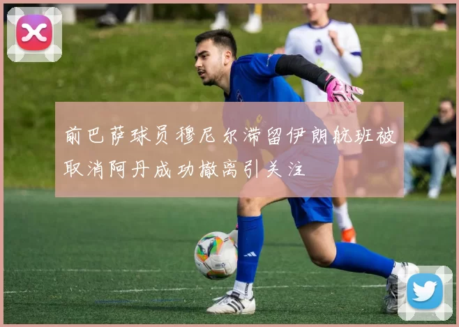 前巴萨球员穆尼尔滞留伊朗航班被取消阿丹成功撤离引关注