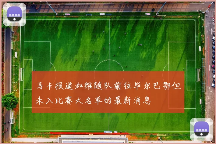 马卡报道加维随队前往毕尔巴鄂但未入比赛大名单的最新消息