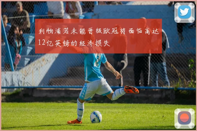 利物浦若未能晋级欧冠将面临高达12亿英镑的经济损失