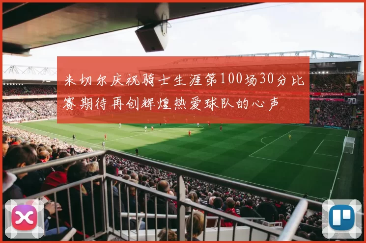米切尔庆祝骑士生涯第100场30分比赛期待再创辉煌热爱球队的心声