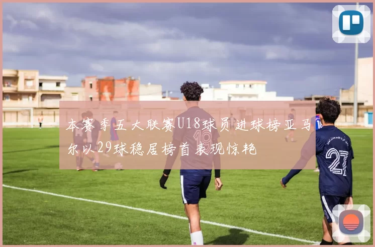 本赛季五大联赛U18球员进球榜亚马尔以29球稳居榜首表现惊艳