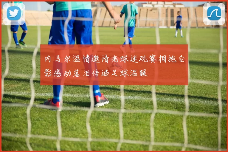 内马尔温情邀请老球迷观赛拥抱合影感动落泪传递足球温暖